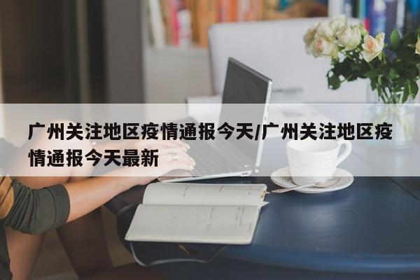 广州关注地区疫情通报今天/广州关注地区疫情通报今天最新