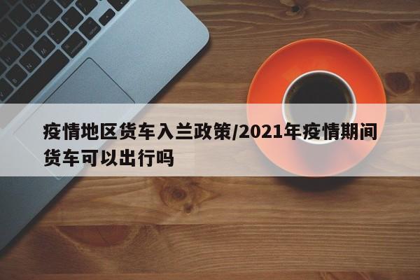 疫情地区货车入兰政策/2021年疫情期间货车可以出行吗