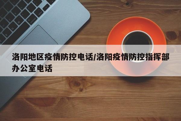 洛阳地区疫情防控电话/洛阳疫情防控指挥部办公室电话