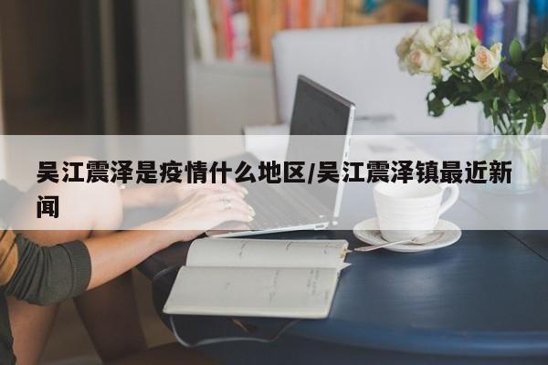 吴江震泽是疫情什么地区/吴江震泽镇最近新闻
