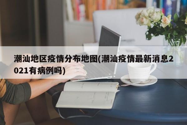 潮汕地区疫情分布地图(潮汕疫情最新消息2021有病例吗)