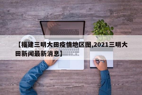 【福建三明大田疫情地区图,2021三明大田新闻最新消息】