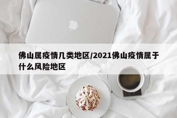 佛山属疫情几类地区/2021佛山疫情属于什么风险地区