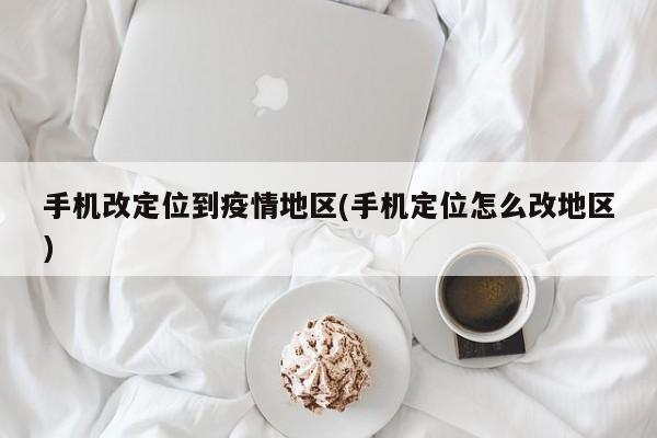 手机改定位到疫情地区(手机定位怎么改地区)