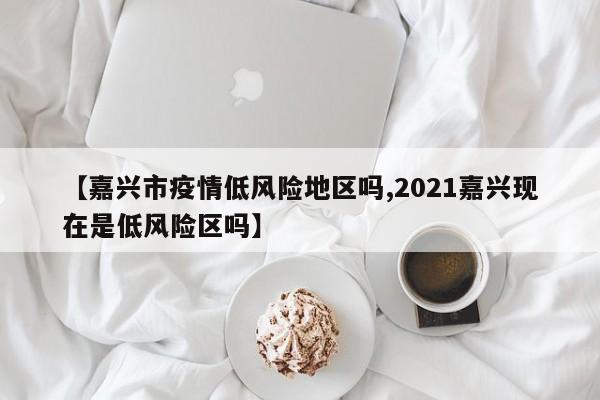 【嘉兴市疫情低风险地区吗,2021嘉兴现在是低风险区吗】