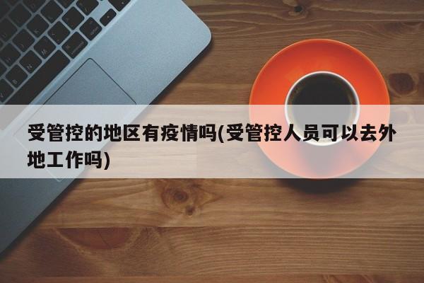 受管控的地区有疫情吗(受管控人员可以去外地工作吗)
