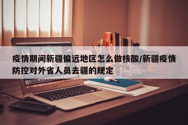 疫情期间新疆偏远地区怎么做核酸/新疆疫情防控对外省人员去疆的规定