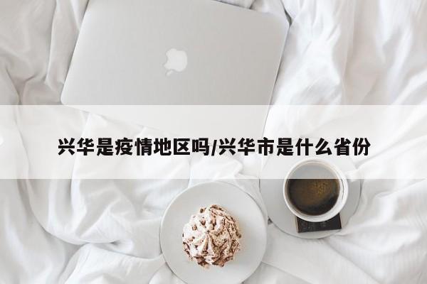 兴华是疫情地区吗/兴华市是什么省份